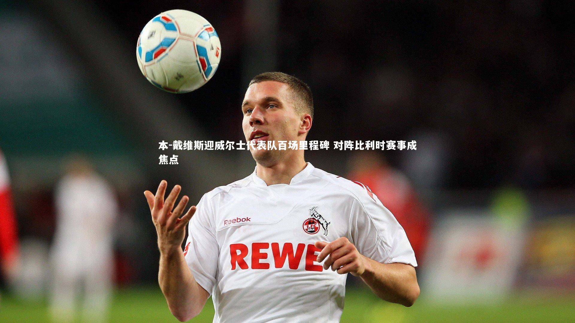 本-戴维斯迎威尔士代表队百场里程碑 对阵比利时赛事成焦点